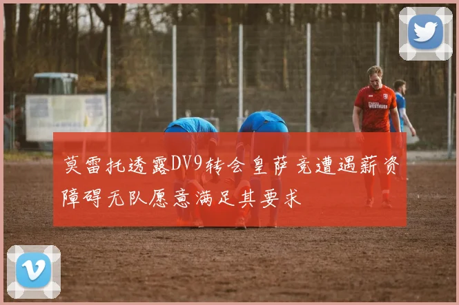 莫雷托透露DV9转会皇萨竞遭遇薪资障碍无队愿意满足其要求