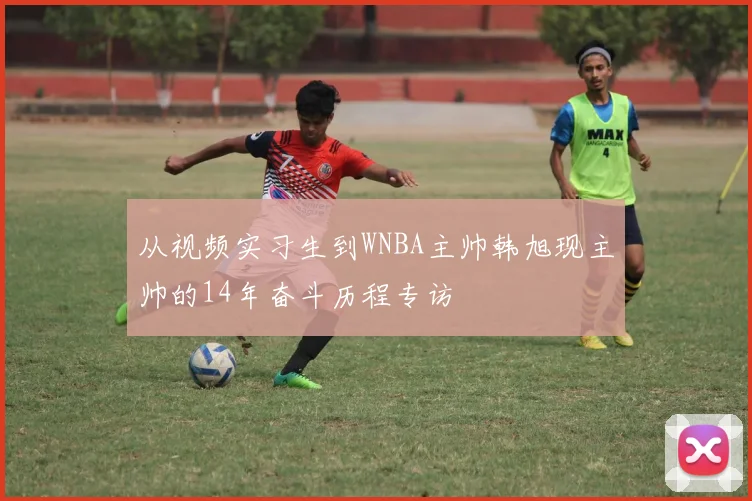 从视频实习生到WNBA主帅韩旭现主帅的14年奋斗历程专访