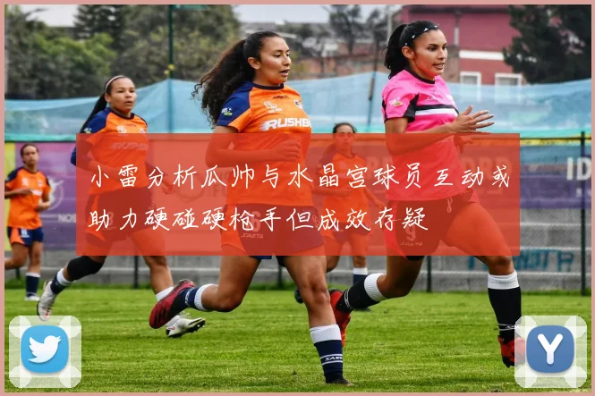 小雷分析瓜帅与水晶宫球员互动或助力硬碰硬枪手但成效存疑