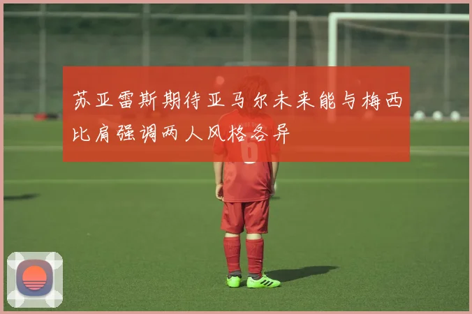 苏亚雷斯期待亚马尔未来能与梅西比肩强调两人风格各异