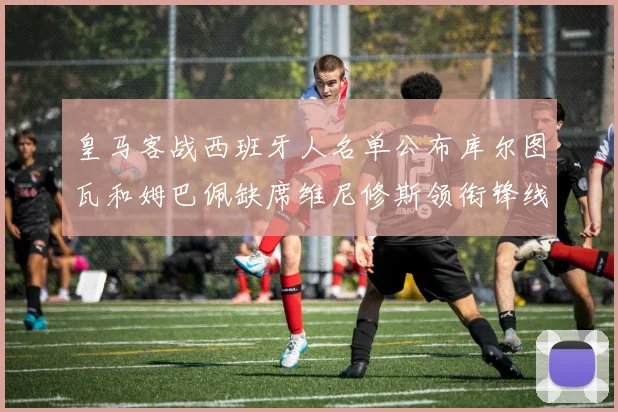皇马客战西班牙人名单公布库尔图瓦和姆巴佩缺席维尼修斯领衔锋线阵容