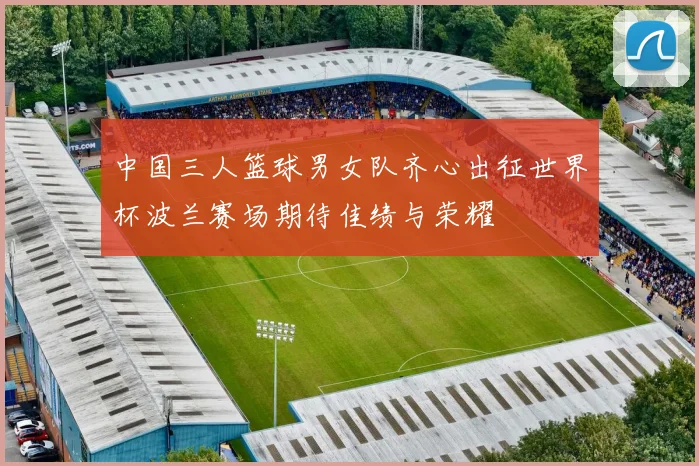 中国三人篮球男女队齐心出征世界杯波兰赛场期待佳绩与荣耀