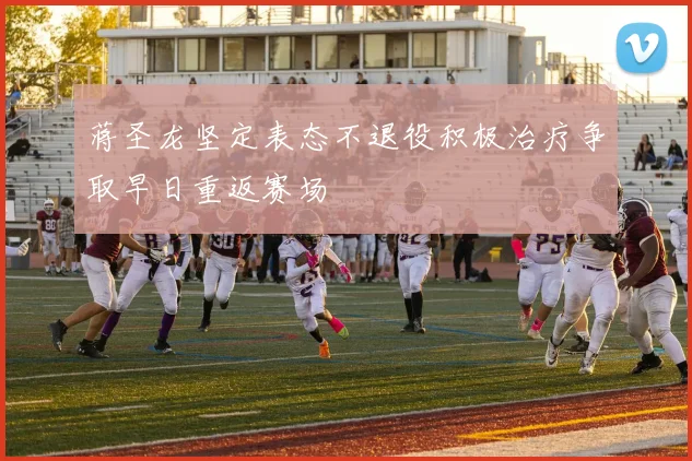 蒋圣龙坚定表态不退役积极治疗争取早日重返赛场