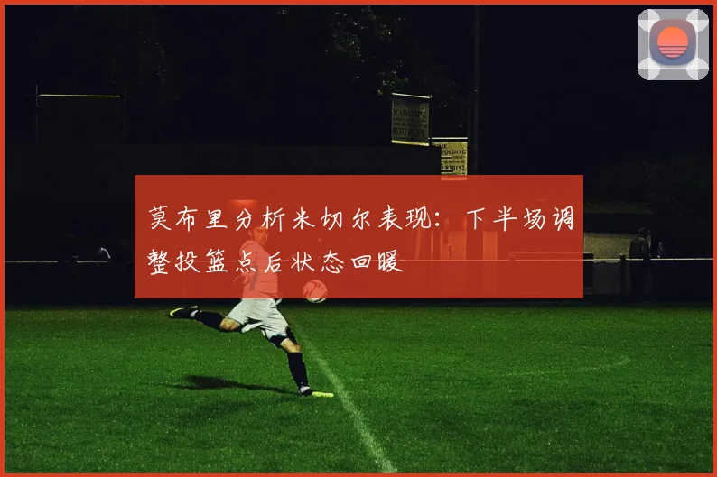 莫布里分析米切尔表现：下半场调整投篮点后状态回暖