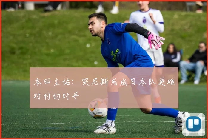 本田圭佑：突尼斯或成日本队更难对付的对手