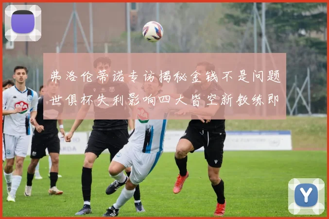 弗洛伦蒂诺专访揭秘金钱不是问题世俱杯失利影响四大皆空新教练即将到来