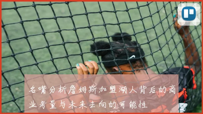 名嘴分析詹姆斯加盟湖人背后的商业考量与未来去向的可能性